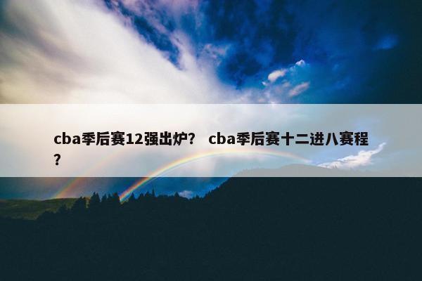 cba季后赛12强出炉？ cba季后赛十二进八赛程？