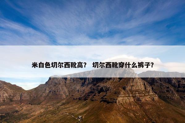 米白色切尔西靴高? 切尔西靴穿什么裤子? 米白色切尔西靴高? 切尔西靴穿什么裤子?