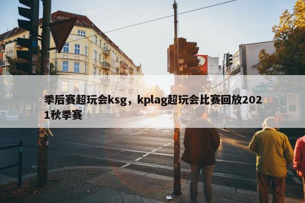 季后赛超玩会ksg，kplag超玩会比赛回放2021秋季赛