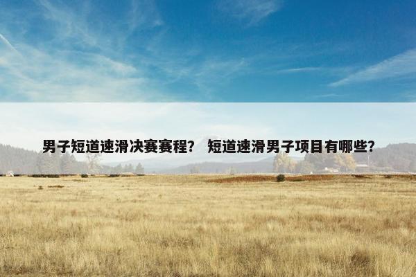 男子短道速滑决赛赛程？ 短道速滑男子项目有哪些？