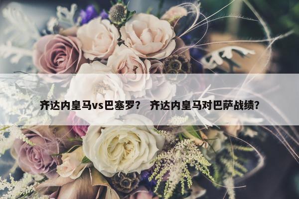 齐达内皇马vs巴塞罗？ 齐达内皇马对巴萨战绩？