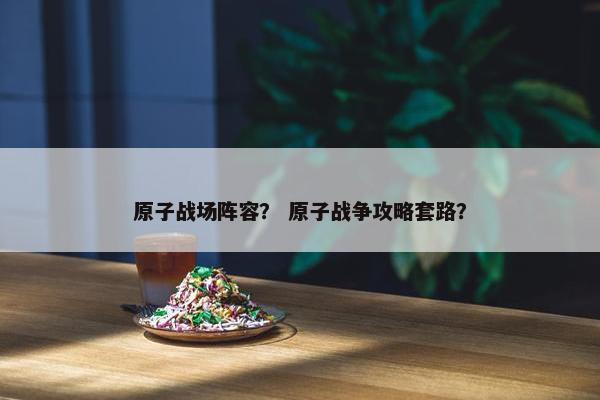 原子战场阵容？ 原子战争攻略套路？