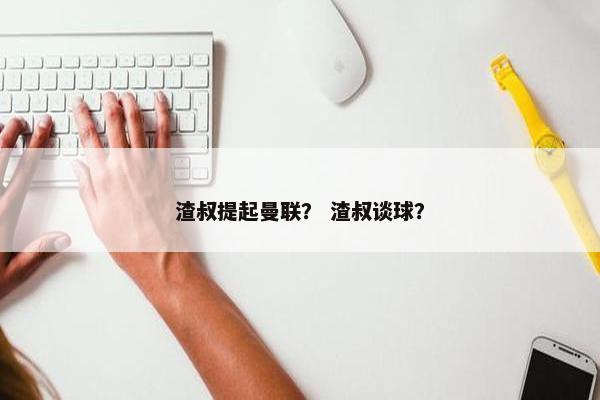 渣叔提起曼联？ 渣叔谈球？