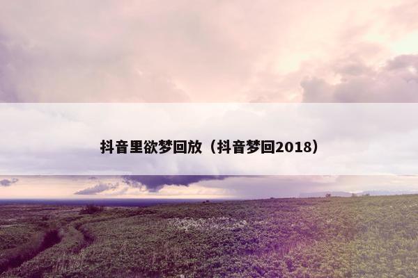 抖音里欲梦回放（抖音梦回2018）