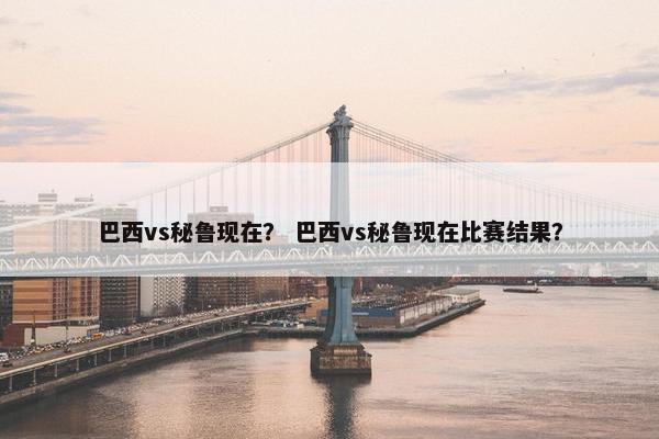 巴西vs秘鲁现在？ 巴西vs秘鲁现在比赛结果？