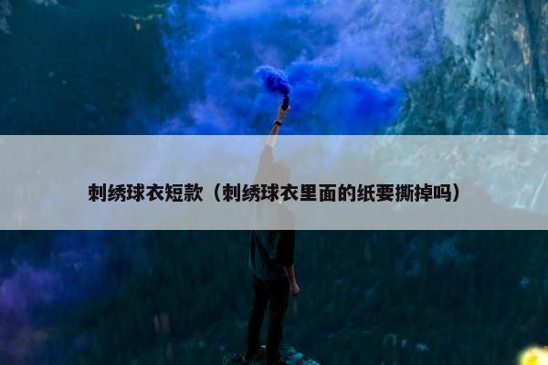 刺绣球衣短款（刺绣球衣里面的纸要撕掉吗）