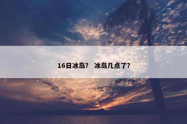 16日冰岛？ 冰岛几点了？