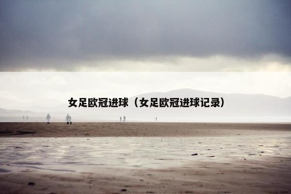 女足欧冠进球（女足欧冠进球记录）