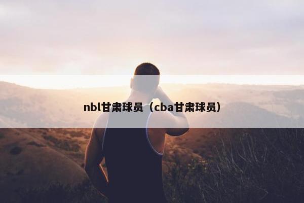 nbl甘肃球员（cba甘肃球员）