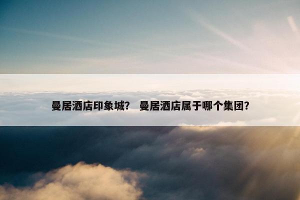 曼居酒店印象城？ 曼居酒店属于哪个集团？