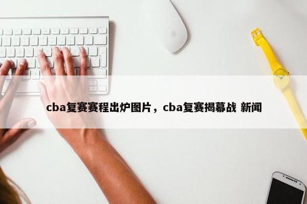 cba复赛赛程出炉图片，cba复赛揭幕战 新闻