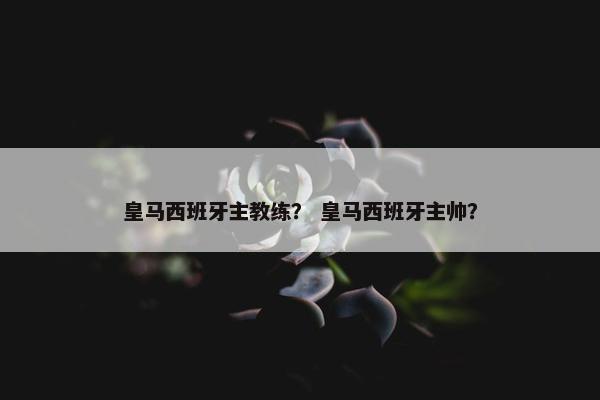 皇马西班牙主教练？ 皇马西班牙主帅？