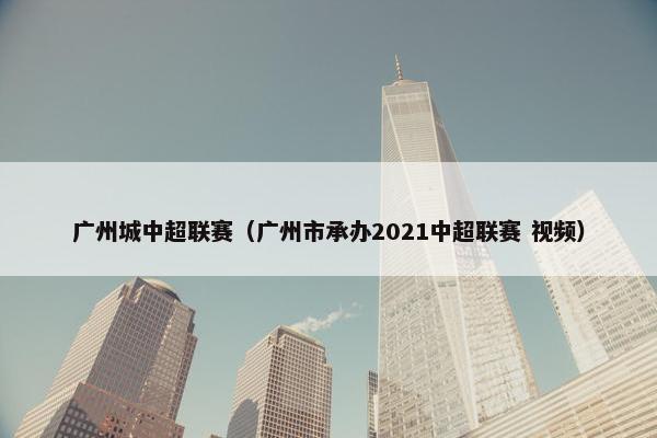 广州城中超联赛（广州市承办2021中超联赛 视频）