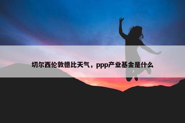 切尔西伦敦德比天气，ppp产业基金是什么