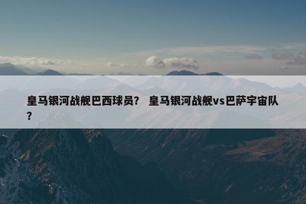 皇马银河战舰巴西球员？ 皇马银河战舰vs巴萨宇宙队？