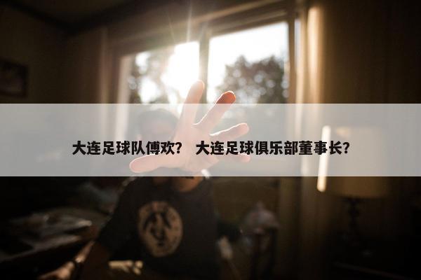 大连足球队傅欢？ 大连足球俱乐部董事长？