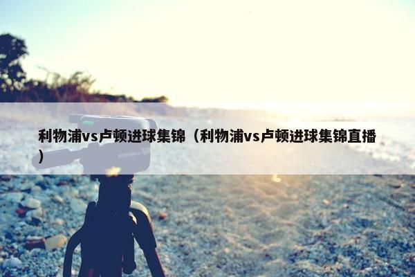 利物浦vs卢顿进球集锦（利物浦vs卢顿进球集锦直播）